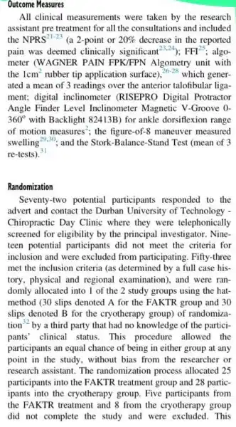 Outcome Measures
All clinical measurements were taken by the research
assistant pre treatment for all the consultations and included
the NPRS^21-23 (a 2-point or 20%  decrease in the reported
pain was deemed clinically significant^23.24) FFI^25 algo-
meter (WAGNER PAIN FPK/FPN Algometry unit with
the 1cm^2 rubber tip application surface)
26-28
which gener-
ated a mean of 3 readings over the anterior talofibular liga-
ment; digital inclinometer (RISEPRO Digital Protractor
Angle Finder Level Inclinometer Magnetic V -Groove 0-
360^circ  with Backlight 82413B) for ankle dorsiflexion range
of motion measures^2 ; the figure-of-8 maneuver measured
swelling 29.30 31 and the Stork-Balance -Stand Test (mean of 3
re-tests).
Randomization
Seventy-two potential participants responded to the
advert and contact the Durban University of Technology -
Chiropractic Day Clinic where they were telephonically
screened for eligibility by the principal investigator Nine-
teen potential participants did not meet the criteria for
inclusion and were excluded from participating. Fifty-three
met the inclusion criteria (as determined by a full case his-
tory, physical and regional examination), and were ran-
domly allocated into I of the 2 study groups using the hat-
method (30 slips denoted A for the FAKTR group and 30
slips denoted B for the cryotherapy group) of randomiza-
tion^32 by a third party that had no knowledge of the partici-
pants' clinical status . This procedure allowed the
participants an equal chance of being in either group at any
point in the study , without bias from the researcher or
research assistant. The randomization process allocated 25
participants into and 28 partic-