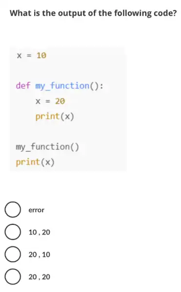 What is the output of the following code?
x=10
def my function():
x=20
print(x)
my function()
print (x)
error
10 . 20
20 , 10
20 , 20