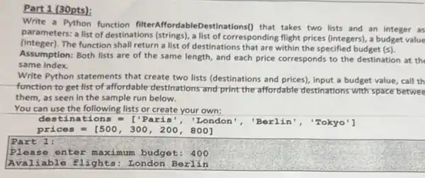 Part 1 (30pts):
Write a Python function :Destinations() that takes two lists and an integer as
parameters: a list of destinations (strings), a list of corresponding flight prices (integers), a budget value
(integer). The function shall return a list of destinations that are within the specified budget (s).
Assumption: Both lists are of the same length and each price corresponds to the destination at the
same index.
Write Python statements that create two lists (destinations and prices), input a budget value, call th
function to get list of affordable-destinations and print the affordable destinations with space betwee
them, as seen in the sample run below.
You can use the following lists or create your own:
destinations=['Paris', ' Lon	Berlin', "Tokyo'l
Plea se enter maximum budget: 400
Avali ts: London Berlin