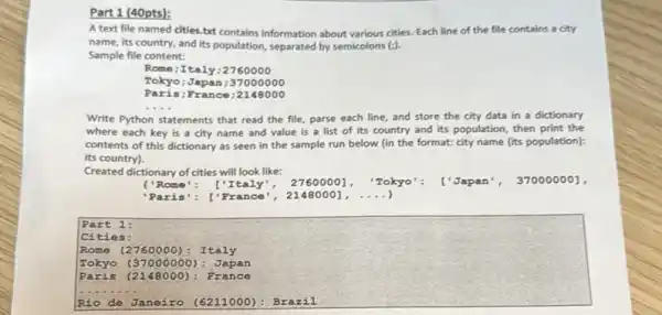 Part 1 (40pts):
A text file named cities.but contains information about various cities. Each line of the file contains a city
name, its country, and its population, separated by semicolons (;).
Sample file content:
Rome; Italy;2760000
Tokyo; Japan; 37000000
Paris;Fr ance :2148000
__
Write Python statements that read the file, parse each line, and store the city data in a dictionary
where each key is a city name and value is a list of its country and its population, then print the
contents of this dictionary as seen in the sample run below (in the format: city name (its population):
its country).
Created dictionary of cities will look like:
I'Rome ['Italy", 2760000], "Tokyo': ['Japan , 370000001,
Part 1:
Cities:
Rome (2760000): Italy
Tokyo (37000000): Japan
148000): F rance
__
Rio de Jane izo (6211000): B razil