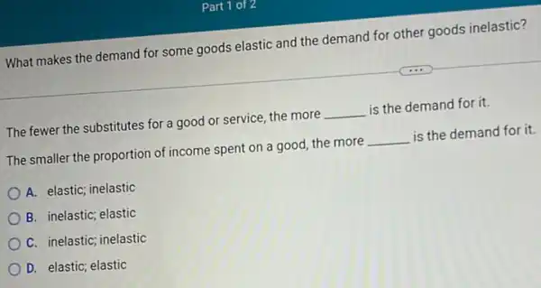 Part 1 of:
What makes the demand for some goods elastic and the demand for other goods inelastic?
The fewer the substitutes for a good or service, the more __ is the demand for it.
The smaller the proportion of income spent on a good, the more __ is the demand for it
A. elastic; inelastic
B. inelastic; elastic
C. inelastic; inelastic
D. elastic; elastic