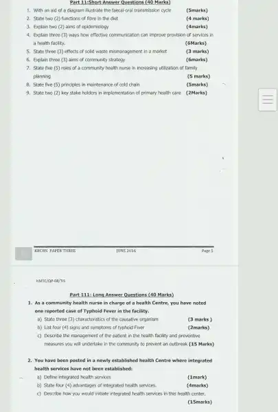 Part 11:Short Answer Questions (40 Marks)
1. With an aid of a diagram illustrate the faecal-oral transmission cycle
(5marks)
2. State two (2)functions of fibre in the diet
(4 marks)
3. Explain two (2)aims of epidemiology
(4marks)
4. Explain three (3)ways how effective communication can improve provision of services in
a health facility.
(6Marks)
5. State three (3)effects of solid waste mismanagement in a market
(3 marks)
6. Explain three (3)aims of community strategy
(6marks)
7. State five (5)roles of a community health nurse in increasing utilization of family
planning
(5 marks)
8. State five (5)principles in maintenance of cold chain
(5marks)
9. State two (2)key stake holders in implementation of primary health care (2Marks)
KMTC/QP-08/TIS
1. As a community health nurse in charge of a health Centre,you have noted
one reported case of Typhoid Fever in the facility.
a) State three (3)characteristics of the causative organism
(3 marks)
b) List four (4)signs and symptoms of typhoid Fiver
(2marks)
c) Describe the management of the patient in the health facility and preventive
measures you will undertake in the community to prevent an outbreak (15 Marks)
2. You have been posted in a newly established health Centre where integrated
health services have not been established:
a) Define integrated health services
(1mark)
b) State four (4)advantages of integrated health services.
(4marks)
c) Describe how you would initiate integrated health services in this health center.
(15marks)
Part 111: Long Answer Questions (40 Marks)