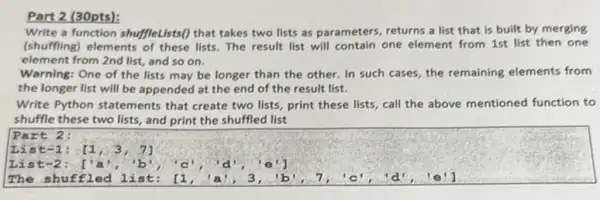 Part 2 (30pts):
Write a function shuffleLists?that takes two lists as parameters, returns a list that is built by merging
(shuffling) elements lists. The result list will contain one element from 1st list then one
element from 2nd list and so on.
Warning: One of the lists may be longer than the other. In such cases, the remaining elements from
the longer list will be appended at the end of the result list.
Write Python statements that create two lists, print these lists, call the above mentioned function to
shuffle these two lists and print the shuffled list
Part 2:
List -1: . [1,3,7]