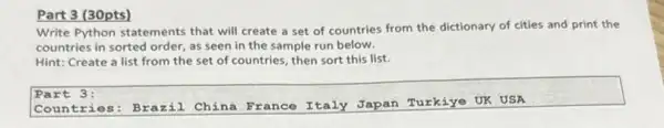 Part 3 (30pts)
Write Python statements that will create a set of countries from the dictionary of cities and print the
countries in sorted order as seen in the sample run below.
Hint: Create a list from the set of countries, then sort this list.
Part 3:
Countr ies: Brazil . China France Italy Japan Turkiye UK USA