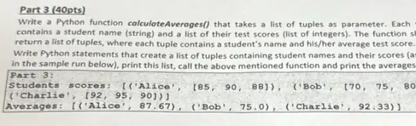 Part 3 (40pts)
Write a Python function colculoteAveroges() that takes a list of tuples as parameter. Each
contains a student name (string) and a list of their test scores (list of integers). The function s
return a list of tuples, where each tuple contains a student's name and his/her average test score.
Write Python statements that create a list of tuples containing student names and their scores (a:
in the sample run below), print this list call the above mentioned function and print the averages
Part 3: