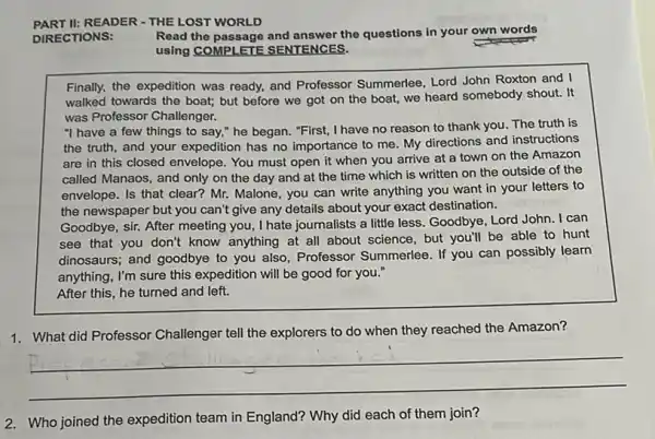 PART II:READER - THE LOST WORLD
DIRECTIONS:
Read the passage and answer the questions in your own words
using COMPLETE SENTENCES.
Finally, the expedition was ready, and Professor Summerlee, Lord John Roxton and I
walked towards the boat;but before we got on the boat, we heard somebody shout. It
was Professor Challenger.
"I have a few things to say," he began. "First, I have no reason to thank you The truth is
the truth, and your expedition has no importance to me. My directions and instructions
are in this closed envelope. You must open it when you arrive at a town on the Amazon
called Manaos, and only on the day and at the time which is written on the outside of the
envelope. Is that clear?Mr. Malone, you can write anything you want in your letters to
the newspaper but you can't give any details about your exact destination.
Goodbye, sir. After meeting you, I hate journalists a little less. Goodbye , Lord John. I can
see that you don't know anything at all about science, but you'll be able to hunt
dinosaurs; and goodbye to you also, Professor Summerlee. If you can possibly learn
anything, I'm sure this expedition will be good for you."
After this, he turned and left.
1. What did Professor Challenger tell the explorers to do when they reached the Amazon?
__
2. Who joined the expedition team in England?Why did each of them join?