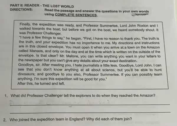 PART II:READER - THE LOST WORLD
Read the passage and answer the questions in your own words
using COMPLETE SENTENCES.
Finally, the expedition was ready, and Professor Summerlee, Lord John Roxton and I
walked towards the boat;but before we got on the boat,we heard somebody shout. It
was Professor Challenger.
"I have a few things to say," he began. "First, I have no reason to thank you The truth is
the truth, and your expedition has no importance to me. My directions and instructions
are in this closed envelope. You must open it when you arrive at a town on the Amazon
called Manaos, and only on the day and at the time which is written on the outside of the
envelope. Is that clear?Mr. Malone, you can write anything you want in your letters to
the newspaper but you can't give any details about your exact destination.
Goodbye, sir. After meeting you, I hate journalists a little less. Goodbye, Lord John.I can
see that you don't know anything at all about science, but you'll be able to hunt
dinosaurs; and goodbye to you also, Professor Summerlee. If you can possibly learn
anything, I'm sure this expedition will be good for you."
After this, he turned and left.
1. What did Professor Challenger tell the explorers to do when they reached the Amazon?
__
2. Who joined the expedition team in England? Why did each of them join?