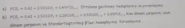 a) PCE_(t)=0.42+2.92GDP_(t)+0.49PCE_(t-1)
Ortalama gecikmeyi hesaplayiniz ve yorumlayiniz.
b) PCE_(E)=0.42+2.92GDP_(t)+1.28GDP_(t-1)+0.92GDP_(t-2)+0.49PCF_(t-1)
kisa donem carpanini, uzun
donem carpaninive Standartlastirilmis B'lari hesaplayiniz
. Yorumlayiniz. beta '