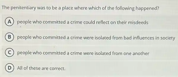 The penitentiary was to be a place where which of the following happened?
A people who committed a crime could reflect on their misdeeds
B people who committed a crime were isolated from bad influences in society
C people who committed a crime were isolated from one another
(D) All of these are correct.