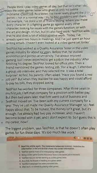 People think I play video games all day,but that isn't what I do;
spesays the video games tester who gives us only his online
nickname -TestPilod. As a tester, I've never really played the 
games - not in a normal way. I try to find Rpblems with them.
s For example, I've done a lot of matrix testing' where you make
every character in a fighting game go against every other
character, looking for issues with the game's function or with
the art and design . It's fun, but it's also hard work! TestPilot adds
that he also does a lot of administrative work 'Today, I've
10 already spent two hours in meetings. And I've just spent an hour
writing emails. I haven't even looked at a video game yet today.
TestPilot has worked as a Quality Assurance Tester in the video
games industry for about six years. Before that he studied
economics and politics at university. I've always enjoyed
is gaming, but I never expected to get a job in the industry." After
finishing his degree TestPilot looked for office jobs. Then a
friend mentioned the games-testing job. "For a laugh, I attended
a group job interview and they selected me It was a total
surprise!" At first, his parents often asked, "Have you found a real
20 job yet?" But when they realised he was happy and could afford
to pay his bills they stopped asking.
TestPilot has worked for three companies. "After three years in
my first job, I left that company for a position with better pay:
But then two years later, that firm went out of business and
is TestPilot moved on . I've been with my current company for a
year. They've just made me Quality Assurance Manager, so I feel
happy about that. To be honest, the money isn't great, but it's
enough. I've already had two pay increases, and I haven't
become bored with it yet , and I don't expect to . So I guess this is
30 my career, now!
The biggest problem, says TestPilot, is that he doesn't often play
games for fun these days. "It's too much like work.'
Product resting
4 Read the article again.The statements below are incorrect. Underline the
information in the article that shows the correct information.
1 TestPilot spends most of his time playing video games.
2 Being a video game Quality Assurance Tester is the easiest job in the world.
3 TestPilot has just started working as a video games tester.
4 Asachild, he dreamt of working as a games tester.
5 TestPilot's employer has never promoted him.
6 After work, he relaxes by playing video games.