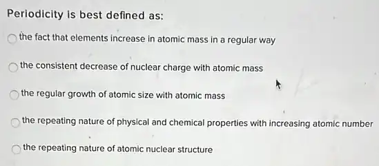 Periodicity is best defined as:
the fact that elements increase in atomic mass in a regular way
the consistent decrease of nuclear charge with atomic mass
the regular growth of atomic size with atomic mass
the repeating nature of physical and chemical properties with increasing atomic number
the repeating nature of atomic nuclear structure