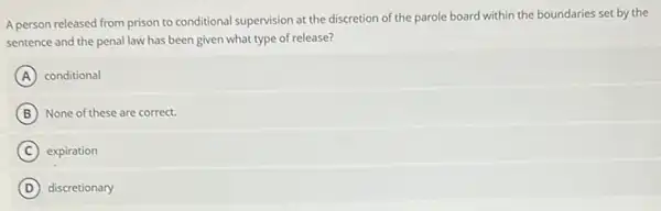 A person released from prison to conditional supervision at the discretion of the parole board within the boundaries set by the
sentence and the penal law has been given what type of release?
A conditional
B None of these are correct.
C expiration
D discretionary