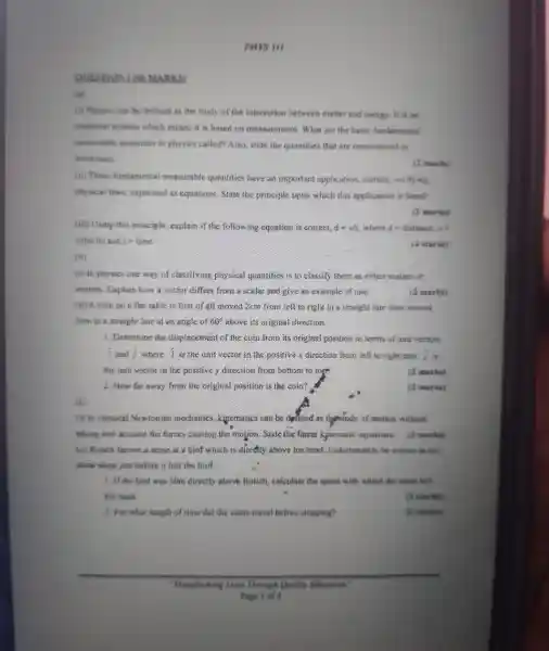 PHYS III
QUESTION MARKS)
(B)
(i) Physics can be defined as the study of the interaction between matter and energy. It is art
empirical science which means it is based on measurement What are the basic fundamental
measurable quantities in physics called? Also state the quantities that are encountered
mechamics
(2) market
(ii) These fundamental measurable quantities have an important application.namely.verifying
physical laws expressed as equations State the principle upon which this application is hased
(2) marks)
(iii) Using this principle , explain if the following equation is correct, d=v/t where it is distance, va
velocity and re-time
(4 marks)
(b)
(i) in physics one way of classifying physical quantities is to classify them as either scalars or
vectors Explain how a vector differs from a scalar and give an example of one.
(ii) A.coin on a nat table is first of all moved 2cm from left to right in a straight line then moved
3cm in a straight line at an angle of 60^circ  above its original direction
(2 marks)
1. Determine the displacement of the coin from its original position in terms of unit vectors
(4)/(3) and hat (i) where i is the unit vector in the positive x direction from left to right and hat (i) is
the unit vector in the positive y direction from bottom to top
2. How far away from the original position is the com?
(2 marks)
(2. marks)
(c)
ciassical Newtonian mechanies cinematics can be drined as thestudy of motion without
taking amo account the forces causing the motion State the finear kinematic equations.(3 marks)
(ii) Kouch throws a stone at a bird which is directly above his head Unfortunately he misses as Also
signs stops just before it hits the bird
A. Af the bird was som directly above Rotich calculate the speed with which the stone left
his hand
(2 marks)
2. For what length of time did the stone travel before stopping?
(2 marks)