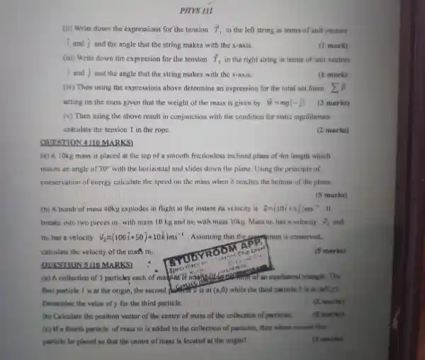 PHYS ILL
(ii) Write down the expressions for the tension T_(1) in the left string in terms of unit vectors
I and D and the angle that the string makes with the x-axis.
(iii) Write down the expression for the tension T_(z) in the right string in terms of unit vectors
I and I and the angle that the string makes with the x-axis.
(1 mark)
(1 mark)
(w) Then using the expressions above determine an expression for the total net force
acting on the mass given that the weight of the mass is given by overrightarrow (w)=mg(-3)
(v) Then using the above result in conjunction with the condition for static equilibrium
calculate the tension T in the rope.
(3 marks)
(2 marks)
OUESTION 4:00 MARKS)
mass is placed at the top of a smooth frictionless inclined plane of 4m length which
makes an ungle of 30^circ  with the horizontal and slides down the plane. Using the principle of
conservation of energy calculate the speed on the mass when it reaches the boltum of the plane.
(5 marks)
(b) A. bomb of music duku explodes in flight at the instant its velocity is overrightarrow (a)=(10i+5j)ms^-1 . It
breaks into two pieces m. with mass 10 kis and wash with muss 30kg Mass in, has a velocity overrightarrow (V)_(1) and
my has a velocity delta _(2)=(100i+50j+10k)ms^-1 A.suming that the conserved.
calculate the velocity of the music Finis
(5 marks)
first particle I is at the origin, the second computer trình C. 100 while she third particle 3 is at (sqrt (2),y)
Determine the value of y for the third particle.
(2 marks)
(b) Calculate the position vector of the centre of musi of the collection of particles
(c) If a fourth particle of mass m is added to die collection of particles, then where should this
purticle be placed so that the centre of mass is located at the origin?
(5 marks)
(3 marks)