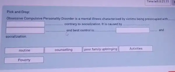 Pick and Drop:
Obsessive Compulsive Personality Disorder is a mental illness characterised by victims being preoccupied with.
square  __ contrary to socialization. It is caused by __
square  __ and best control is. __ square  __ and
socialization.
routine
counselling
poor family upbringing
Activities
Poverty