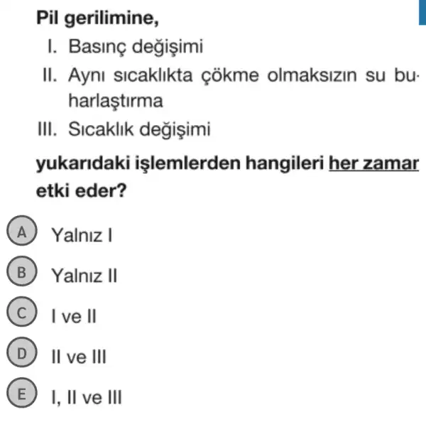 Pil gerilimine,
I. Basing degisimi
II. Ayni sicaklikta cokme olmaksiz in su bu.
harlaştirma
III. Sicaklik degisimi
yukaridaki hangileri her zamar
etki eder?
A Yalniz I
B Yalniz II
C I ve ll
D II ve III