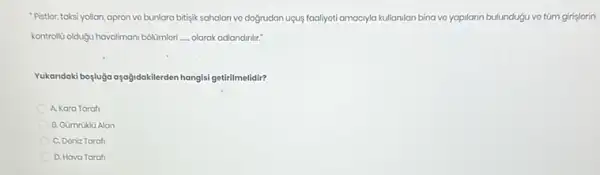 "Pistior, taksi yollan, apron vo bunlara bitisik sahalan vo dogrudan ugus faaliyati amacyla kullanilan bina vo yapilarn bulundugu vo túm girişlorin
kontrollu oldugu havaliman/ bolümlori __ olarak adlandinlir."
Yukandaki bogluga osogidoklerden hangisisis getirilmelidir?
A. Kara Taraf
B. Gümruklü Alan
C. Doniz Tarafi
D. Hava Taraf