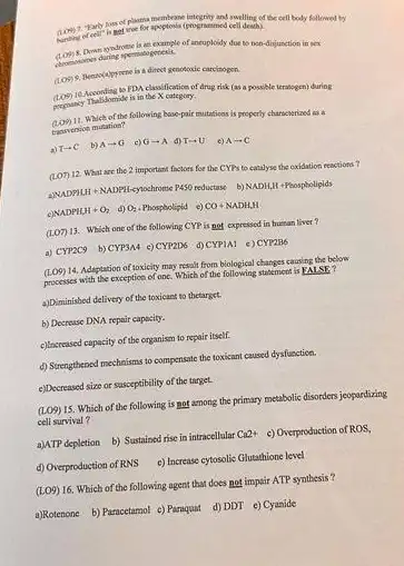 has of planna memberane integrity and swelling of the cell body followed by
death).
ancuploidy due to non -dinjunction in sex
a direct genotoxic carcitogen.
so FDA classification of drug risk (as a possible teratogen) during
promancy Thalidomide is in the X category.
Which of the following base-pair mutations is property characterized as a
Chasvension mutation?
a) Tarrow C b) Aarrow G G- A. (1) Tarrow U Aarrow C
(Lon) 12. What are the 2 important factors for the CYPs to canalyse the oxidation reactions?
ANADPILIH + NADPH-eylochrome P450	b) NADH,II +Phospholipids
NADPH_(3)H+O_(2) (4) O_(2).Phospbolipid c) CO+NADH,H
(1.07) 13. Whish one of the following CYP is not expressed in human liver?
a) CYP2C9 b) CYP3A4 c) CYP2D6 d) CYPIAI c) CYP2B6
14. Adaptation of toxicity may result from biological changes causing the below
processes with the exception of one Which of the following statement ks
EALSE 7
a)Diminisbed delivery of the toxicant to thetarget.
b) Decrease DNA repair capacity.
c) Issreased capacity of the organism to repair itself.
d) Strengthened mechnisms to compensate the toxicant caused dysfunction.
e) Decreased size or susceptibility of the target.
(109)
15. Which of the following is not among the primary metabolic disorders jespardizing
cell survival?
a)ATP depletion b) Sustained rise in intracellular
Ca2+ c) Overproduction of ROS,
d) Overproduction of RMS e)Increase cytosolic Glutathione level
(LO9)
16. Which of the following agent that does not impair ATP synthesis?
a)Rotenone b) Paracetamol c)Paraquat d)DDT e)Cyanide