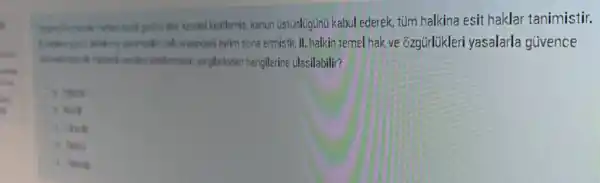 plantine kendisi kisitlamis kanun Ustünlügünü kabul ederek, tủm halkina esit haklar tanimistir.
ayrim sona ermistir, II halkin temel hak ve ozgürlikleri yasalarla givence
kisitlanmistik, yargillerindan hangilerine ulasilabilir?
A. Yelen
of hell
C. It's B
C. Which