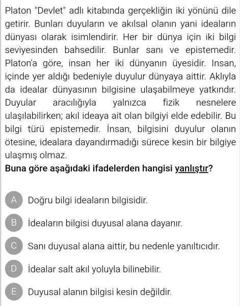 Platon "Devlet" adll kitabinda gerçekligin iki yonunu dile
getirir . Bunlari duyularin ve akllsal olanin yani idealarin
diinyasi olarak isimlendirir . Her bir dùnya için iki bilgi
seviyesinden bahsedilir . Bunlar sani ve epistemedir.
Platon'a gore, insan her iki dùnyanin iiyesidir.Insan,
içinde yer aldigi bedeniyle duyulur dunyaya aittir. Akllyla
da idealar dunyasinir bilgisine ulaşabilmeye yatklndlr.
Duyular araciligiyla yalnizca fizik nesnelere
ulaIlabilirken ; akll ideaya ait olan bilgiyi elde edebilir.Bu
bilgi tủrù epistemedir.. Insan , bilgisini duyulur olanin
otesine , idealara dayandirmadig I surece kesin bir bilgiye
ulasmis olmaz.
Buna gòre aşağidaki ifadelerden hangisi yanlistir?
A Dogru bilg i idealarin bilgisidir.
B idealarin bilgisi duyusal alana dayanir.
C Sani duyusal alana aittir , bu nedenle yanilticidir.
D idealar salt akil yoluyla bilinebilir.
E Duyusal alanin bilgisi kesin degildir.