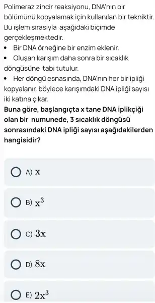 Polimeraz zincir reaksiyonu , DNA'nlr bir
bolumunu kopyalamak ( icin kullanilan bir tekniktir.
Bu işlem siraslyla aşagidaki biçimde
gerçekleşmektedir.
Bir DNA ornegine bir enzim eklenir.
Olusan karisim I daha sonra bir slcaklik
dòngùsune tabi tutulur.
- Her dòngù esnasinda , DNA'nln her bir ipligi
kopyalanir,boylece karişimdaki DNA iplig I sayis|
iki katlna cikar.
Buna gòre , başlangiçta xtane DNA iplikeigi
olan bir numunede , 3 slcaklik dòngủsủ
sonrasindaki DNA ipligi saylsi açağidakilerden
hangisidir?
A) X
B) x^3
C) 3x
D) 8x
E) 2x^3