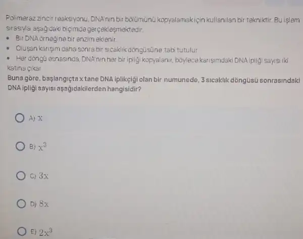 Polimerazzincir reaksyonu,DNATnin bir bolümünú kopyalamakiçin kullamilan bir tekniktir. Buişlem
srasylla aşagidaki biçimde gerçek esmektedir.
- Bir DNA ornegine bir enzim eklenir
Olusan karisim daha sonra bir sicaklik dòngüsủne tab tutulur
- Her dòngti esnasinda, DNAninher bir ipligi kopyalanir, boylecekarişm daki DNA ipligi sayisi iki
katina cikar
Buna góre, başlangiçtax tane DNA iplikçigi olan bir numunede, 3 sicaklik dõngüsu sonrasindaki
DNA ipligi sayisi aşağidakile rden hangisidir?
A) X
B) x^3
C) 3x
D) 8x
E) 2x^3