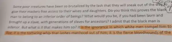 Some poor creatures have been so brutalized by the lash that they will sneak out of the way to
give their masters free access to their wives and daughters . Do you think this proves the black
man to belong to an inferior order of beings?What would you be , if you had been born and
brought up a slave with generations of slaves for ancestors?ladmit that the black man is
inferior.But what is it that makes him so ? It is the ignorance in which white men compel him to
live; it is the torturing whip that lashes manhood out of him; it is the fierce bloodhounds of the