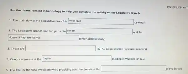 POSSIBLE POINT
Use the charts located in Schoology to help you complete the activity on the Legislative Branch.
1. The main duty of the Legislative branch is square  disappointed
(2 words)
2. The Legislative branch has two parts; the Senate square 
and the
square 
(enter alphabetically)
3. There are square 
TOTAL Congressmen (just use numbers)
4. Congress meets at the Capitol square  Building in Washington D.C.
5. The title for the Vice President while presiding over the Senate is the
square  of the Senate