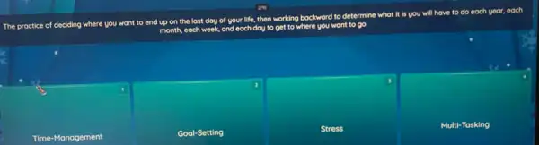 The practice of deciding where you want to end up
on the last day of your life, then working bockword
to determine what it is you will have to do each year.each
month, each week, and each day to get to where you want to oo
Time-Management
Goal-Setting
Stress
Multi-Tasking