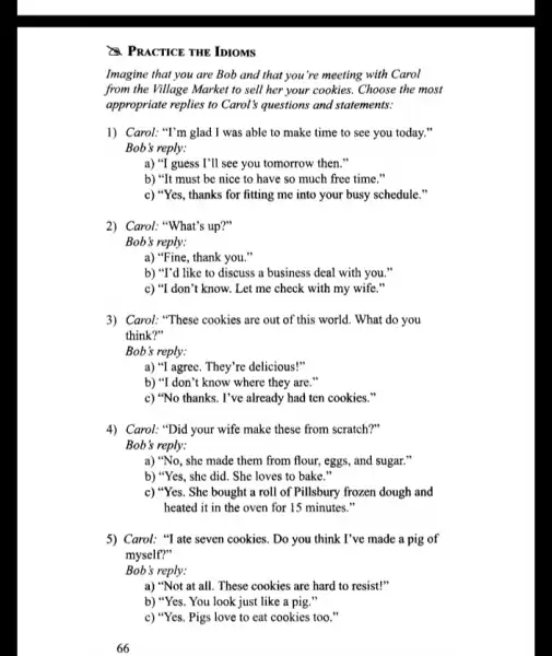 PRACTICE THE IDIOMS
Imagine that you are Bob and that you 're meeting with Carol
from the Village Market to sell her your cookies. Choose the most
appropriate replies to Carol s questions and statements:
1) Carol: "I'm glad I was able to make time to see you today."
Bob's reply:
a) "I guess I'll see you tomorrow then."
b) "It must be nice to have so much free time."
c) "Yes, thanks for fitting me into your busy schedule."
2) Carol: "What's up?"
Bob's reply:
a) "Fine, thank you."
b) "T'd like to discuss a business deal with you."
c) "I don't know.Let me check with my wife."
3) Carol: "These cookies are out of this world . What do you
think?"
Bob's reply:
a) "I agree. They're delicious!"
b) "I don't know where they are."
c) "No thanks. I've already had ten cookies
4) Carol: "Did your wife make these from scratch?"
Bob's reply:
a) "No, she made them from flour, eggs , and sugar."
b) "Yes, she did She loves to bake
c) "Yes. She bought a roll of Pillsbury frozen dough and
heated it in the oven for 15 minutes."
5) Carol: "I ate seven cookies. Do you think I've made a pig of
myself?"
Bob's reply:
a) "Not at all These cookies are hard to resist!"
b) "Yes. You look just like a pig."
66