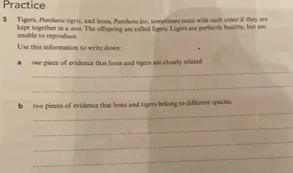 Practice
5 Tigers, Panthera tigris, and lions, Panthera leo sometimes mate with each other if they are
kept together in a zoo. The offspring are called ligers. Ligers are perfectly healthy, but are
unable to reproduce.
Use this information to write down:
a one piece of evidence that lions and tigers are closely related
__
two pieces of evidence that lions and tigers belong to different species.
__