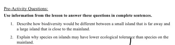 Pre-Activity Questions:
Use information from the lesson to answer these questions in complete sentences.
1. Describe how biodiversity would be different between a small island that is far away and
a large island that is close to the mainland.
2. Explain why species on islands may have lower ecological tolerance than species on the
mainland.