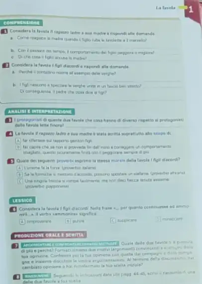 PRENSIONE
la favola
(1) Considera la lavula alla demands
__
martelia?
del himpo, I comportanent migion?
__
moring? __
(1) Considera la farcle Ifigil discard e rispond alls domande
all eserrpio dello verghe?
__
Wetto?
fol?
__
__
ANALISI E INTERPRETATIONE
tavole che cosa harmo di diverso rispetto a protagarist
latte finara? __
A La favola II ragamo ladro e sus modre is state worlds soprativito alin scopo di.
A	gantonfig
far capre chese un comportartients
3 Quale dei seguans proverbi esprime is stess morala delia forela Ifigl discord?
foras ipovertio taland
method accords, pensure afraid
frecte lerute asseme
tessico
Considera la favol frase a. per quanto
menies significe
(B) pure
(C) suppicare
PRODULIONE ORALE I SCRITE
di gia e parche?Funiscialmano due mathal (argomenti) convincent rearty
tus opinione Cantronts po compa
gne e inaleme discutsin nai
cambiato opinione ohi riconfermato la tue scalls iniriale?
date ale poos 44.45	una
delie due tavele alu scalia