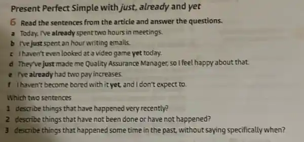 Present Perfect Simple with just.already and yet
6 Read the sentences from the article and answer the questions.
a Today, Ive already spent two hours in meetings.
b Ivejust spent an hour writing emails.
c Ihaven't even looked at a video game yet today.
d They've just made me Quality Assurance Manager, so I feel happy about that.
e Tve alreadyhad two pay increases.
f Ihaven't become bored with it yet, and I don't expect to.
Which two sentences
1 describe things that have happened very recently?
2 describe things that have not been done or have not happened?
3 describe things that happened some time in the past, without saying specifically when?