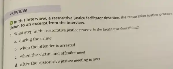 PREVIEW
In this interview, a restorative justice facilitator describes the restorative justice process.
Listen to an excerpt from the interview.
1 What step in the restorative justice process is the facilitator describing?
a. during the crime
b. when the offender is arrested
c. when the victim and offender meet
d. after the restorative justice meeting is over