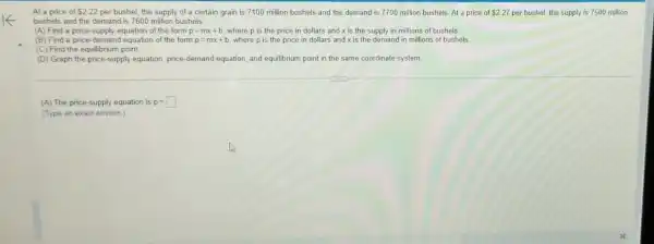 At a price of 222 per bushel, the supply of a certain grain is 7100 million bushels and the demand is 7700 million bushels. At a price of 2.27 per bushel, the supply is 7500 million
bushels and the demand is 7600 million bushels.
(A) Find a price -supply equation of the form
p=mx+b where p is the price in dollars and x is the supply in millions of bushels.
(B) Find a price-demat id equation of the form p=mx+b where p is the price in dollars and x is the demand in millions of bushels
(C) Find the equilibrium point.
(D) Graph the price -supply equation, price-deman equation, and equilibrium point in the same coordinate system
(A) The price-supply equation is p=
(Type an exact answer )