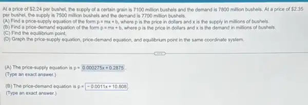 At a price of 2.24 per bushel, the supply of a certain grain is 7100 million bushels and the demand is 7800 million bushels. At a price of 2.35
per bushel, the supply is 7500 million bushels and the demand is 7700 million bushels.
(A) Find a price supply equation of the form p=mx+b where p is the price in dollars and x is the supply in millions of bushels.
(B) Find a price -demand equation of the form p=mx+b where p is the price in dollars and xis the demand in millions of bushels.
(C) Find the equilibrium point.
(D) Graph the price-supply equation, price-demand equation, and equilibrium point in the same coordinate system.
(A) The price-supply equation is p=0.000275x+0.2875
(Type an exact answer.)
(B) The price-demand equation is p=-0.0011x+10.808
(Type an exact answer.)