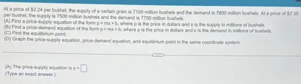 At a price of 2.24
per bushel, the supply of a certain grain is 7100 million bushels and the demand is 7800 million bushels. At a price of 2.35
per bushel, the supply is 7500 million bushels and the demand is 7700 million bushels.
(A) Find a price-supply equation of the form p=mx+b where p is the price in dollars and x is the supply in millions of bushels.
(B) Find a price -demand equation of the form p=mx+b where p is the price in dollars and x is the demand in millions of bushels.
(C) Find the equilibrium point.
(D) Graph the price -supply equation, price-demand equation, and equilibrium point in the same coordinate system.
(A) The price-supply equation is p=square .
(Type an exact answer.)