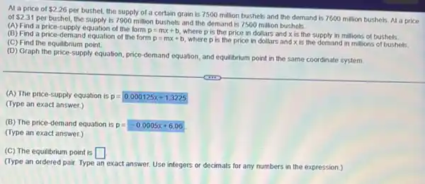 At a price of 2.26
per bushel, the supply of a certain grain is 7500 million bushels and the demand is 7600 million bushels. At a price of 2.31
per bushel, the supply is 7900 million bushels and the demand is 7500 million bushels.
(A) Find a price -Supply equation of the form p=mx+b
where p is the price in dollars and x is the supply in millions of bushels. (B) Find a price -demand equation of the form
p=mx+b
where p is the price in dollars and x is the demand in millions of bushels.
(C) Find the equilibrium point.
(D) Graph the price supply equation, price-demand equation, and equilibrium
point t in the same coordinate system
(A) The price-supply equation is p=0.000125x+1.3225
(Type an exact answer.)
(B) The price-demand equation is p = p=-0.0005x+6.06
(Type an exact answer.)
(C) The equilibrium point is square 
(Type an ordered pair Type an exact answer.Use integers or decimals for any numbers in the expression.)