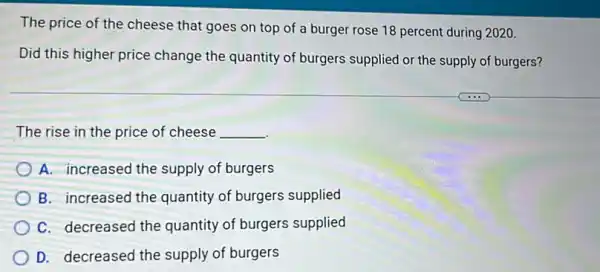 The price of the cheese that goes on top of a burger rose 18 percent during 2020.
Did this higher price change the quantity of burgers supplied or the supply of burgers?
The rise in the price of cheese __
A. increased the supply of burgers
B. increased the quantity of burgers supplied
C. decreased the quantity of burgers supplied
D. decreased the supply of burgers