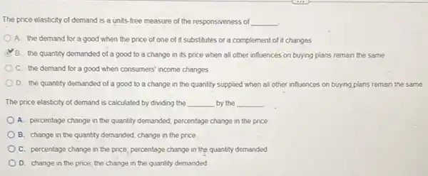 The price elasticity of demand is a units-free measure of the responsiveness of __
A. the demand for a good when the price of one of it substitutes or a complement of it changes
B. the quantity demanded of a good to a change in its price when all other influences on buying plans remain the same
C. the demand for a good when consumers income changes
D. the quantity demanded of a good to a change in the quantity supplied when all other influences on buying,plans remain the same
The price elasticity of demand is calculated by dividing the __ by the __
A. percentage change in the quantity demanded; percentage change in the price
B. change in the quantity demanded; change in the price
C. percentage change in the price; percentage change in the quantity demanded
D. change in the price; the change in the quantity demanded