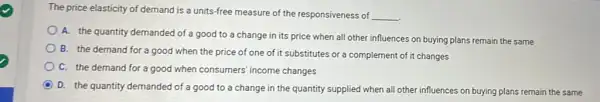 The price elasticity of demand is a units-free measure of the responsiveness of
__
A. the quantity demanded of a good to a change in its price when all other influences on buying plans remain the same
B. the demand for a good when the price of one of it substitutes or a complement of it changes
C. the demand for a good when consumers income changes
D
D. the quantity demanded of a good to a change in the quantity supplied when all other influences on buying plans remain the same