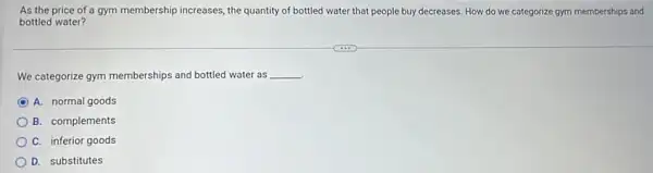 As the price of a gym membership increases, the quantity of bottled water that people buy decreases How do we categorize gym memberships and
bottled water?
We categorize gym memberships and bottled water as __
A. normal goods
B. complements
C. inferior goods
D. substitutes