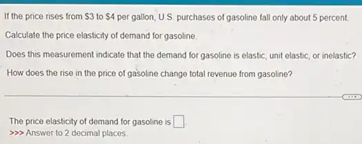 If the price rises from 3 to 4 per gallon, U.S. purchases of gasoline fall only about 5 percent
Calculate the price elasticity of demand for gasoline.
Does this measurement indicate that the demand for gasoline is elastic, unit elastic, or inelastic?
How does the rise in the price of gasoline change total revenue from gasoline?
The price elasticity of demand for gasoline is square 
>>> Answer to 2 decimal places