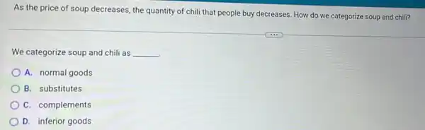 As the price of soup decreases, the quantity of chili that people buy decreases. How do we categorize soup and chill?
We categorize soup and chili as __
A. normal goods
B. substitutes
C. complements
D. inferior goods