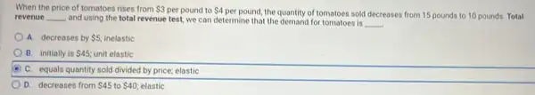 When the price of tomatoes rises from 3 per pound to 4
per pound, the quantity of tomatoes sold decreases from 15 pounds to 10 pounds. Total revenue __ and using the total revenue test, we can determine that the demand for tomatoes is
__
A. decreases by 5 inelastic
B. initially is 45 unit elastic
D C. equals quantity sold divided by price; elastic
D. decreases from 45 to 40 elastic