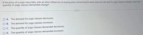 If the price of a yoga class falls, with all other influences on buying plans remaining the same, does the demand for yoga classes change or does the
quantity of yoga classes demanded change?
A. The demand for yoga classes decreases
B. The demand for yoga classes increases.
C. The quantity of yoga classes demanded decreases
D. The quantity of yoga classes demanded increases.