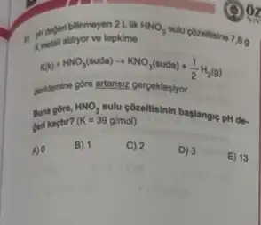 a. pridegeribiliyor ve tepht lik HNO_(3)
sulu pozeltisine 7,89 ve tepkime
KNO_(3)(s)+KNO_(3)(suda)+(1)/(2)H_(2)(g)
dentemine góre artansiz perpeklepiyor.
Buna gore,
HNO_(3)
Solu cozeltisinin baglangic pH dê.
beri kaçtir? (K=39g/mol)
A) 0
B) 1
C) 2
D) 3
E) 13