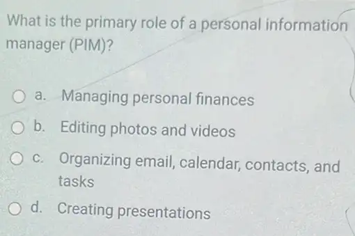 What is the primary role of a personal information
manager (PIM)?
a. Managing personal finances
b. Editing photos and videos
c. Organizing email calendar, contacts , and
tasks
d. Creating presentations