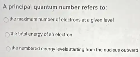 A principal quantum number refers to:
the maximum number of electrons at a given level
the total energy of an electron
the numbered energy levels starting from the nucleus outward